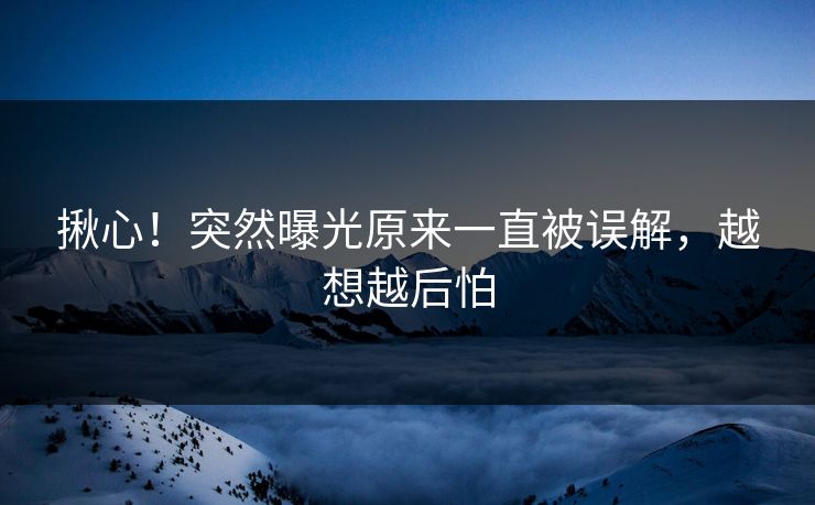 揪心！突然曝光原来一直被误解，越想越后怕