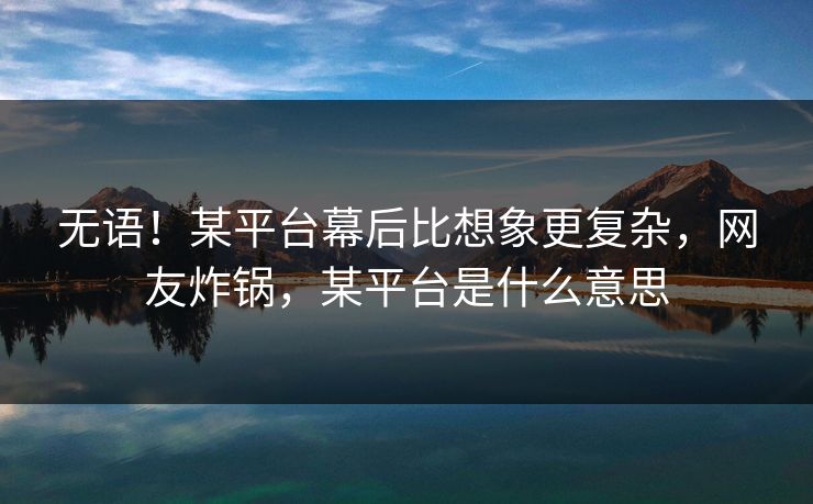 无语！某平台幕后比想象更复杂，网友炸锅，某平台是什么意思