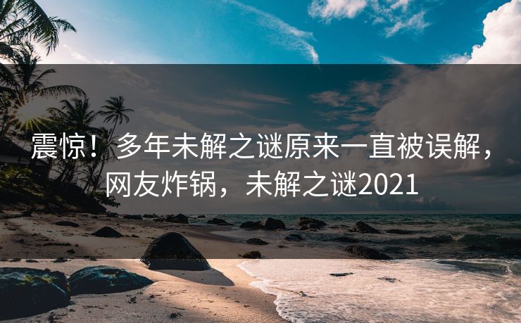 震惊！多年未解之谜原来一直被误解，网友炸锅，未解之谜2021