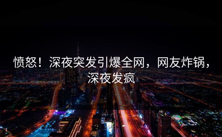 愤怒！深夜突发引爆全网，网友炸锅，深夜发疯
