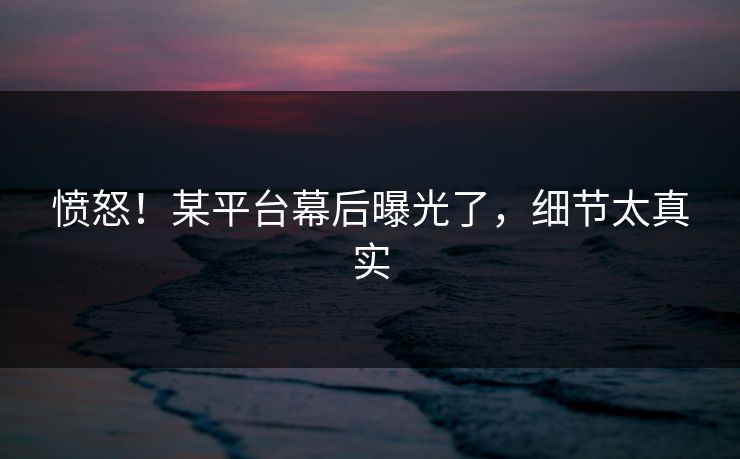 愤怒！某平台幕后曝光了，细节太真实