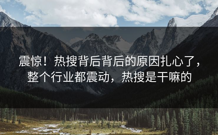震惊！热搜背后背后的原因扎心了，整个行业都震动，热搜是干嘛的