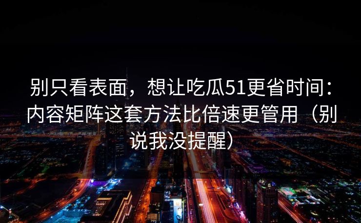 别只看表面，想让吃瓜51更省时间：内容矩阵这套方法比倍速更管用（别说我没提醒）