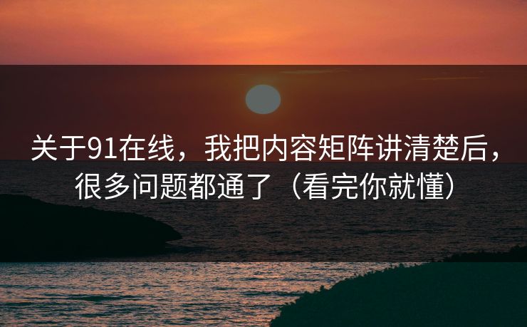 关于91在线，我把内容矩阵讲清楚后，很多问题都通了（看完你就懂）