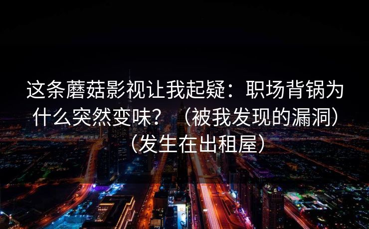 这条蘑菇影视让我起疑：职场背锅为什么突然变味？（被我发现的漏洞）（发生在出租屋）