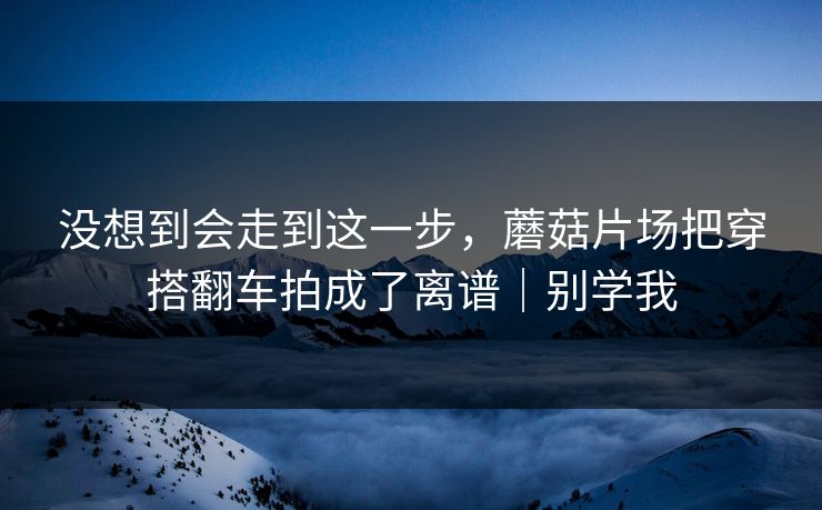 没想到会走到这一步，蘑菇片场把穿搭翻车拍成了离谱｜别学我