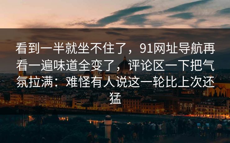 看到一半就坐不住了，91网址导航再看一遍味道全变了，评论区一下把气氛拉满：难怪有人说这一轮比上次还猛