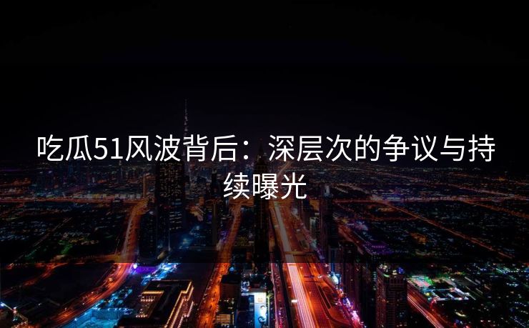 吃瓜51风波背后：深层次的争议与持续曝光