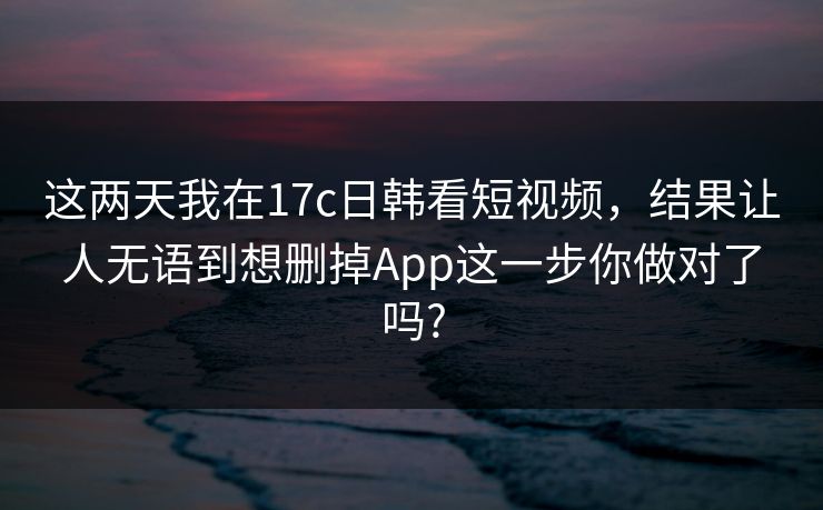 这两天我在17c日韩看短视频，结果让人无语到想删掉App这一步你做对了吗?