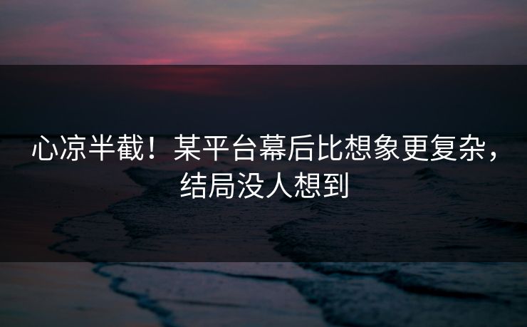 心凉半截！某平台幕后比想象更复杂，结局没人想到