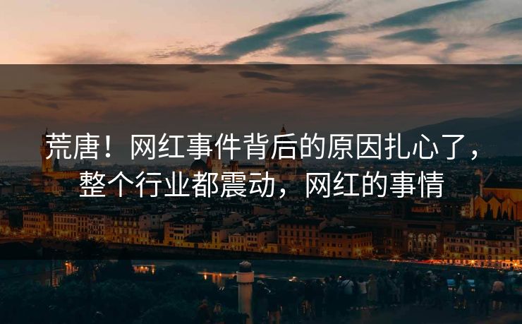 荒唐！网红事件背后的原因扎心了，整个行业都震动，网红的事情