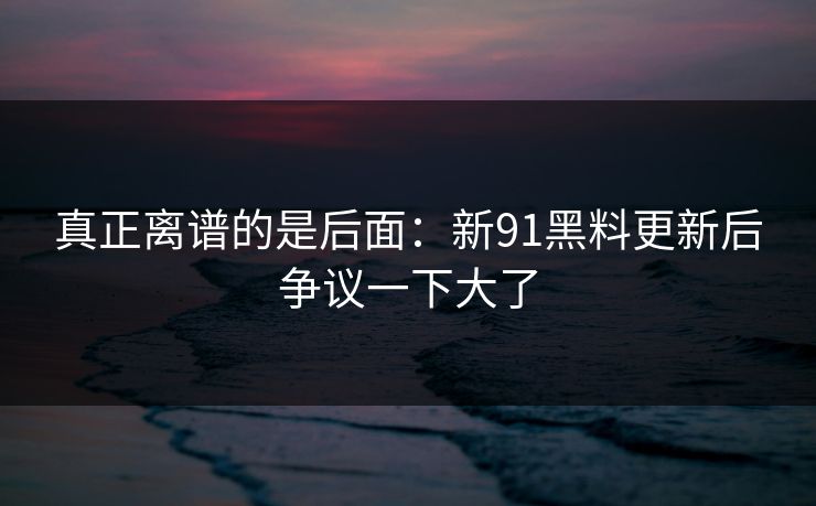 真正离谱的是后面：新91黑料更新后争议一下大了